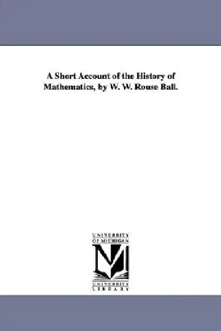 Buy A Short Account of the History of Mathematics, by W. W. Rouse Ball. (English, Walter W. Rouse Ball | W. W. Rouse (Walter William Rouse) Ball) | by Walter W. Rouse Ball | W. W. Rouse (Walter William Rouse) Ba | University of Michigan Library | by Walter W. Rouse Ball | W. W. Rouse (Walter William Rouse) Ba | University of Michigan Library | by Walter W. Rouse Ball | W. W. Rouse (Walter William Rouse) Ba | University of Michigan Library | by Walter W. Rouse Ball | W. W. Rouse (Walter William Rouse — BookShops.in